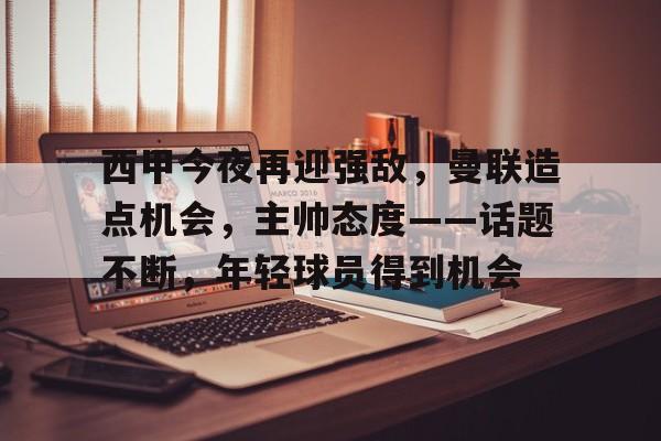 兰博电竞中国-包含西甲今夜再迎强敌，曼联造点机会，主帅态度——话题不断，年轻球员得到机会的词条